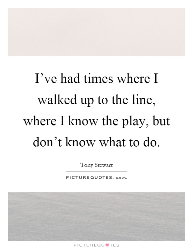 I've had times where I walked up to the line, where I know the play, but don't know what to do Picture Quote #1