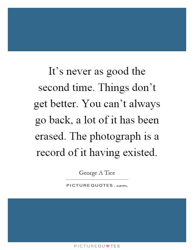 It's never as good the second time. Things don't get better. You can't always go back, a lot of it has been erased. The photograph is a record of it having existed Picture Quote #1