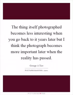 The thing itself photographed becomes less interesting when you go back to it years later but I think the photograph becomes more important later when the reality has passed Picture Quote #1