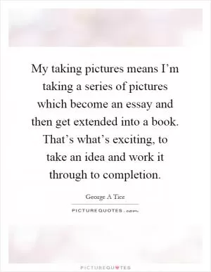 My taking pictures means I’m taking a series of pictures which become an essay and then get extended into a book. That’s what’s exciting, to take an idea and work it through to completion Picture Quote #1