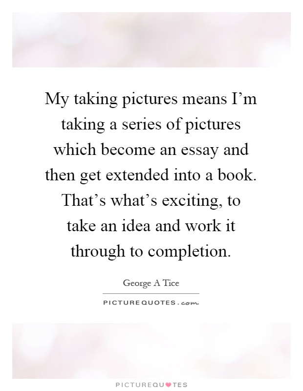My taking pictures means I'm taking a series of pictures which become an essay and then get extended into a book. That's what's exciting, to take an idea and work it through to completion Picture Quote #1