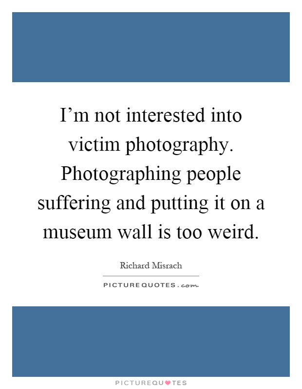 I'm not interested into victim photography. Photographing people suffering and putting it on a museum wall is too weird Picture Quote #1
