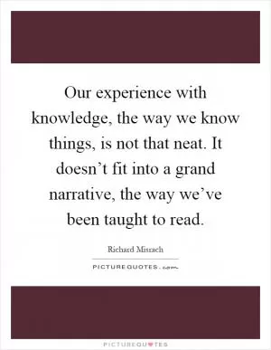 Our experience with knowledge, the way we know things, is not that neat. It doesn’t fit into a grand narrative, the way we’ve been taught to read Picture Quote #1