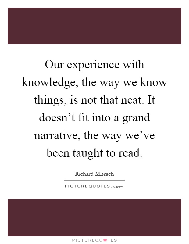 Our experience with knowledge, the way we know things, is not that neat. It doesn't fit into a grand narrative, the way we've been taught to read Picture Quote #1