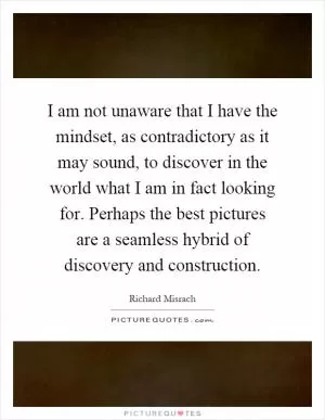 I am not unaware that I have the mindset, as contradictory as it may sound, to discover in the world what I am in fact looking for. Perhaps the best pictures are a seamless hybrid of discovery and construction Picture Quote #1