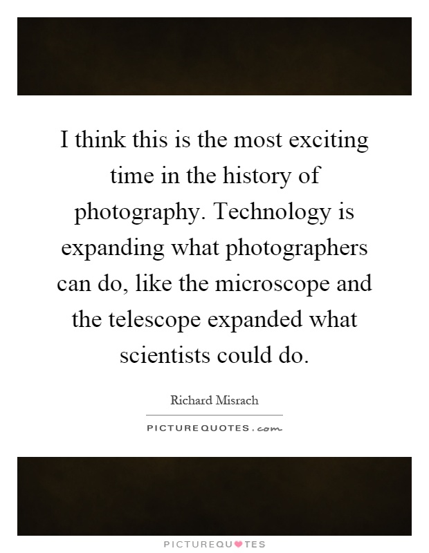 I think this is the most exciting time in the history of photography. Technology is expanding what photographers can do, like the microscope and the telescope expanded what scientists could do Picture Quote #1