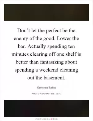 Don’t let the perfect be the enemy of the good. Lower the bar. Actually spending ten minutes clearing off one shelf is better than fantasizing about spending a weekend cleaning out the basement Picture Quote #1