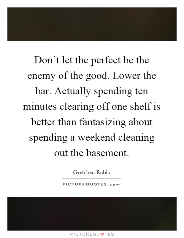 Don't let the perfect be the enemy of the good. Lower the bar. Actually spending ten minutes clearing off one shelf is better than fantasizing about spending a weekend cleaning out the basement Picture Quote #1