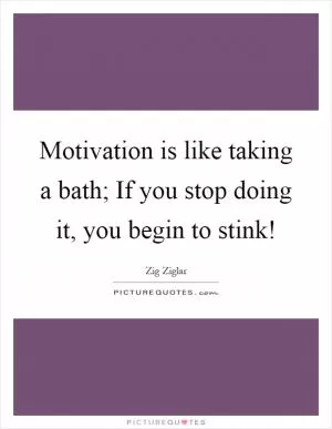 Motivation is like taking a bath; If you stop doing it, you begin to stink! Picture Quote #1
