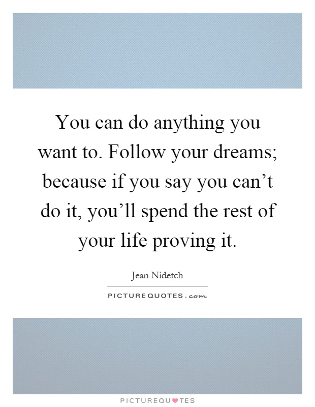 You can do anything you want to. Follow your dreams; because if you say you can't do it, you'll spend the rest of your life proving it Picture Quote #1