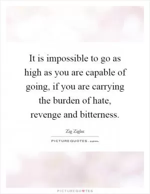 It is impossible to go as high as you are capable of going, if you are carrying the burden of hate, revenge and bitterness Picture Quote #1