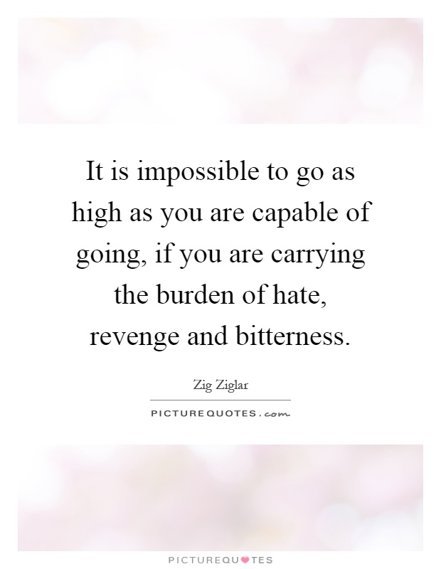 It is impossible to go as high as you are capable of going, if you are carrying the burden of hate, revenge and bitterness Picture Quote #1