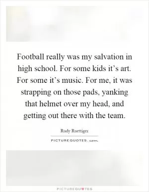 Football really was my salvation in high school. For some kids it’s art. For some it’s music. For me, it was strapping on those pads, yanking that helmet over my head, and getting out there with the team Picture Quote #1