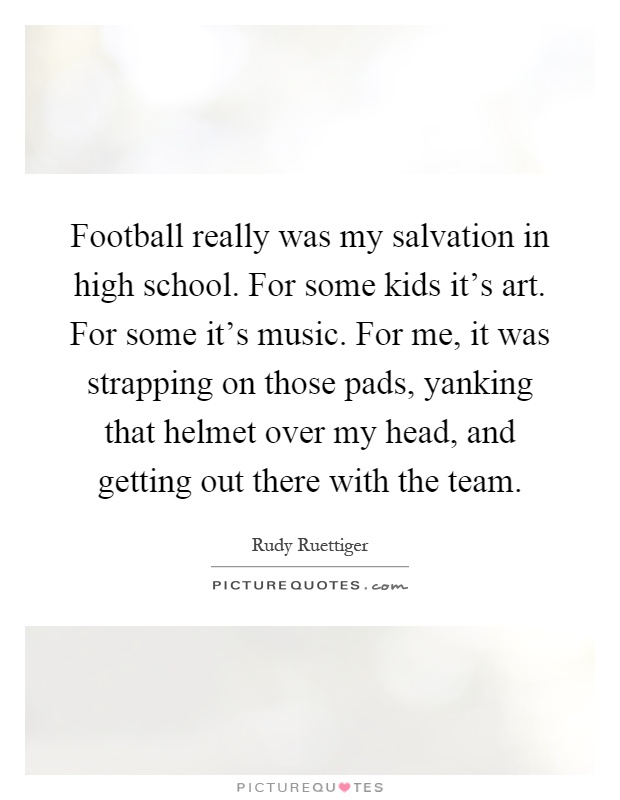 Football really was my salvation in high school. For some kids it's art. For some it's music. For me, it was strapping on those pads, yanking that helmet over my head, and getting out there with the team Picture Quote #1