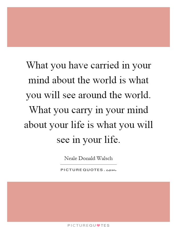 What you have carried in your mind about the world is what you will see around the world. What you carry in your mind about your life is what you will see in your life Picture Quote #1