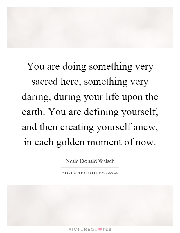 You are doing something very sacred here, something very daring, during your life upon the earth. You are defining yourself, and then creating yourself anew, in each golden moment of now Picture Quote #1