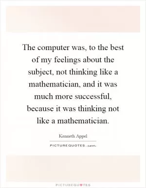 The computer was, to the best of my feelings about the subject, not thinking like a mathematician, and it was much more successful, because it was thinking not like a mathematician Picture Quote #1
