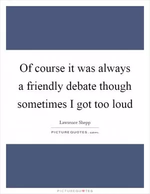 Of course it was always a friendly debate though sometimes I got too loud Picture Quote #1