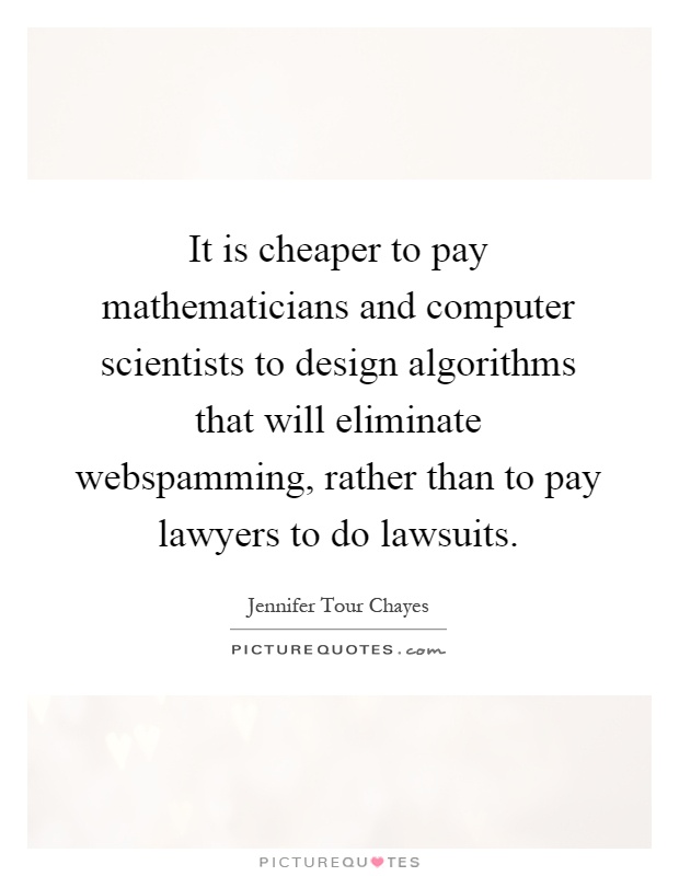 It is cheaper to pay mathematicians and computer scientists to design algorithms that will eliminate webspamming, rather than to pay lawyers to do lawsuits Picture Quote #1