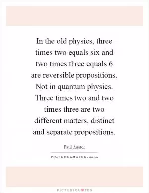 In the old physics, three times two equals six and two times three equals 6 are reversible propositions. Not in quantum physics. Three times two and two times three are two different matters, distinct and separate propositions Picture Quote #1