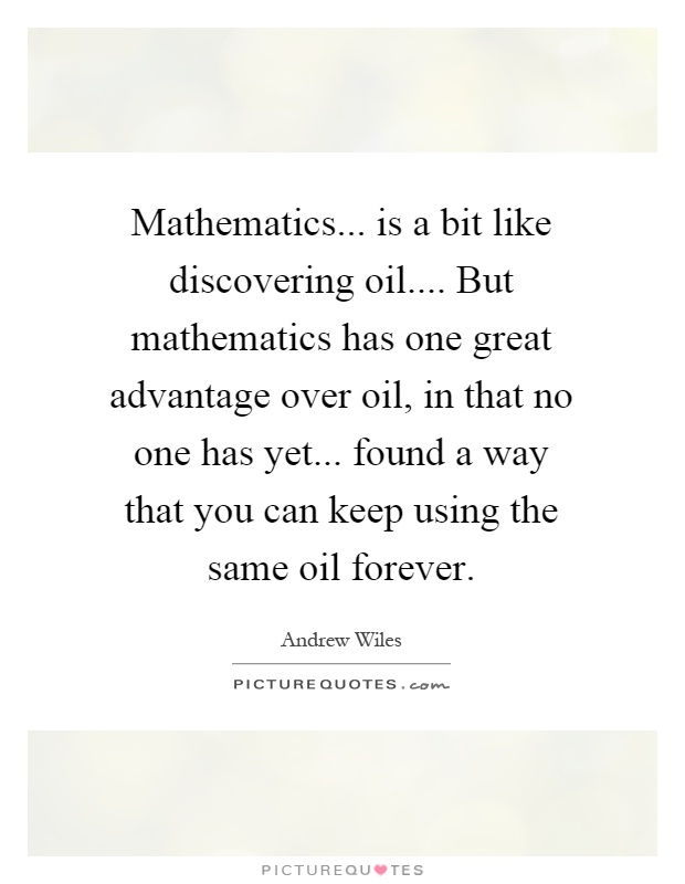 Mathematics... is a bit like discovering oil.... But mathematics has one great advantage over oil, in that no one has yet... found a way that you can keep using the same oil forever Picture Quote #1