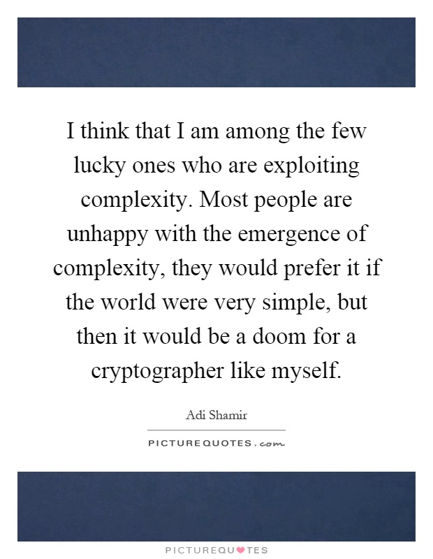 I think that I am among the few lucky ones who are exploiting complexity. Most people are unhappy with the emergence of complexity, they would prefer it if the world were very simple, but then it would be a doom for a cryptographer like myself Picture Quote #1