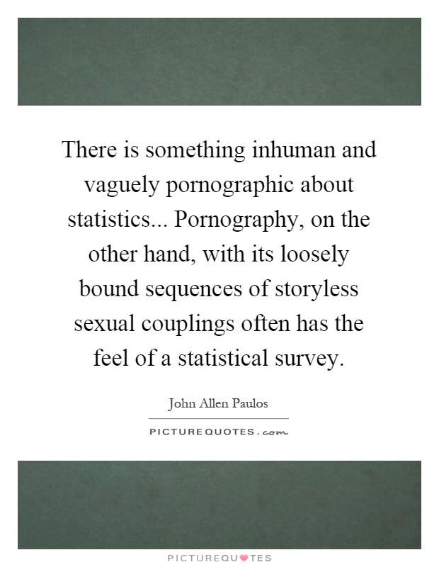 There is something inhuman and vaguely pornographic about statistics... Pornography, on the other hand, with its loosely bound sequences of storyless sexual couplings often has the feel of a statistical survey Picture Quote #1