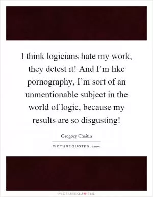 I think logicians hate my work, they detest it! And I’m like pornography, I’m sort of an unmentionable subject in the world of logic, because my results are so disgusting! Picture Quote #1