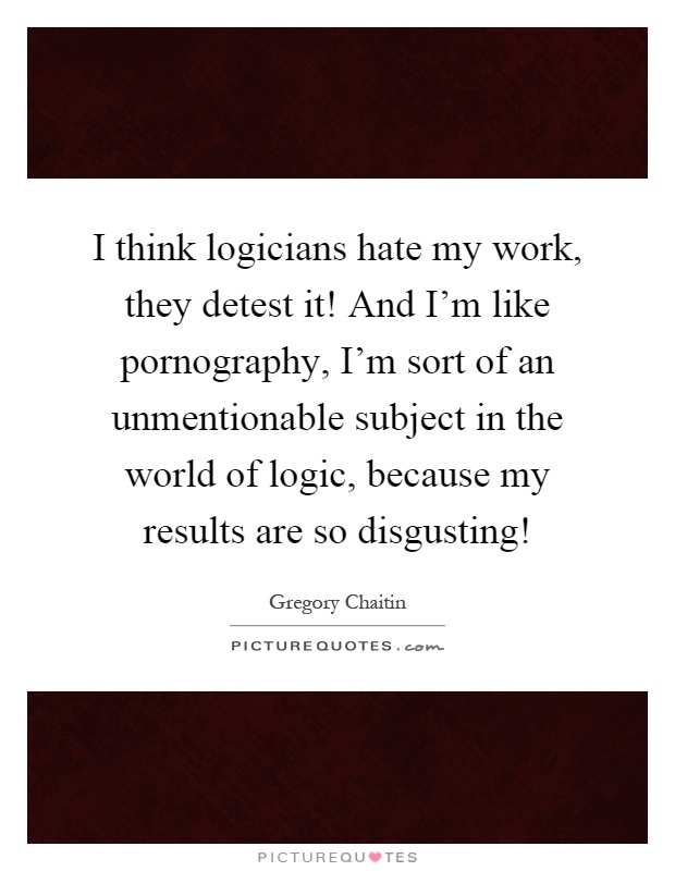 I think logicians hate my work, they detest it! And I'm like pornography, I'm sort of an unmentionable subject in the world of logic, because my results are so disgusting! Picture Quote #1