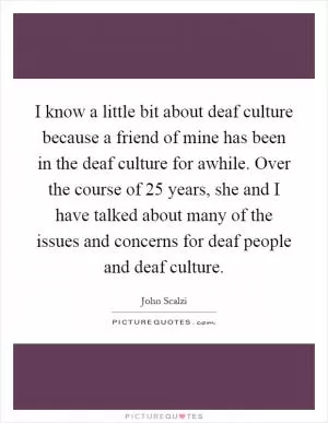 I know a little bit about deaf culture because a friend of mine has been in the deaf culture for awhile. Over the course of 25 years, she and I have talked about many of the issues and concerns for deaf people and deaf culture Picture Quote #1