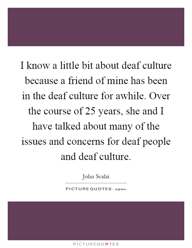 I know a little bit about deaf culture because a friend of mine has been in the deaf culture for awhile. Over the course of 25 years, she and I have talked about many of the issues and concerns for deaf people and deaf culture Picture Quote #1
