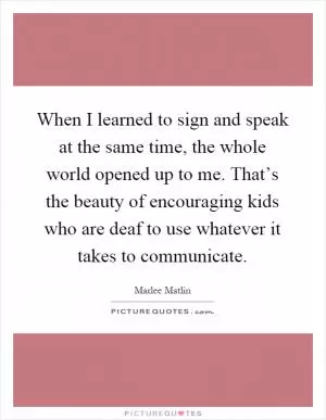 When I learned to sign and speak at the same time, the whole world opened up to me. That’s the beauty of encouraging kids who are deaf to use whatever it takes to communicate Picture Quote #1