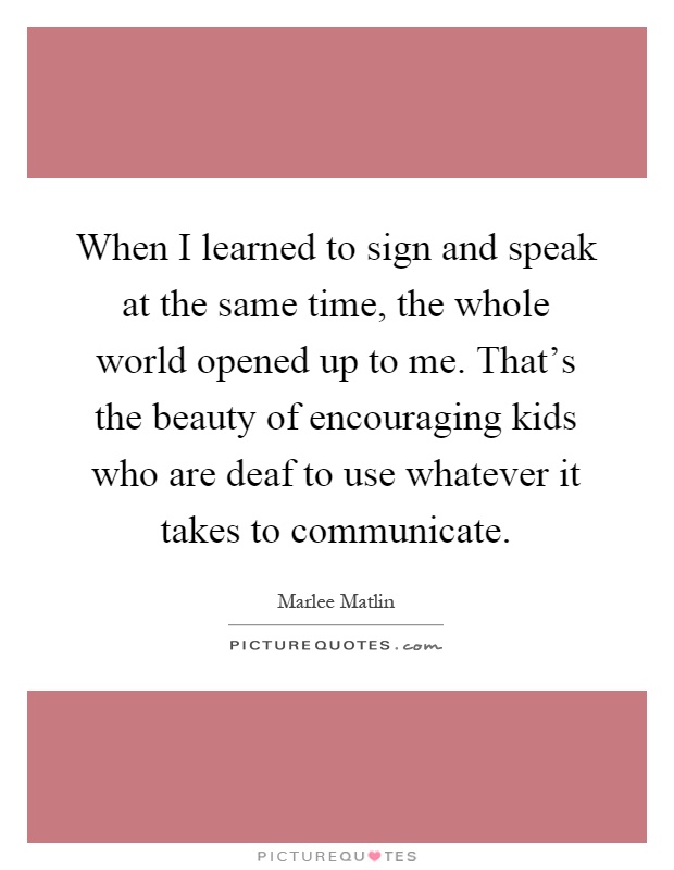When I learned to sign and speak at the same time, the whole world opened up to me. That's the beauty of encouraging kids who are deaf to use whatever it takes to communicate Picture Quote #1