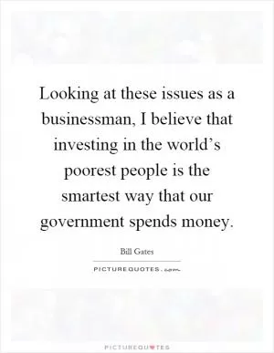 Looking at these issues as a businessman, I believe that investing in the world’s poorest people is the smartest way that our government spends money Picture Quote #1