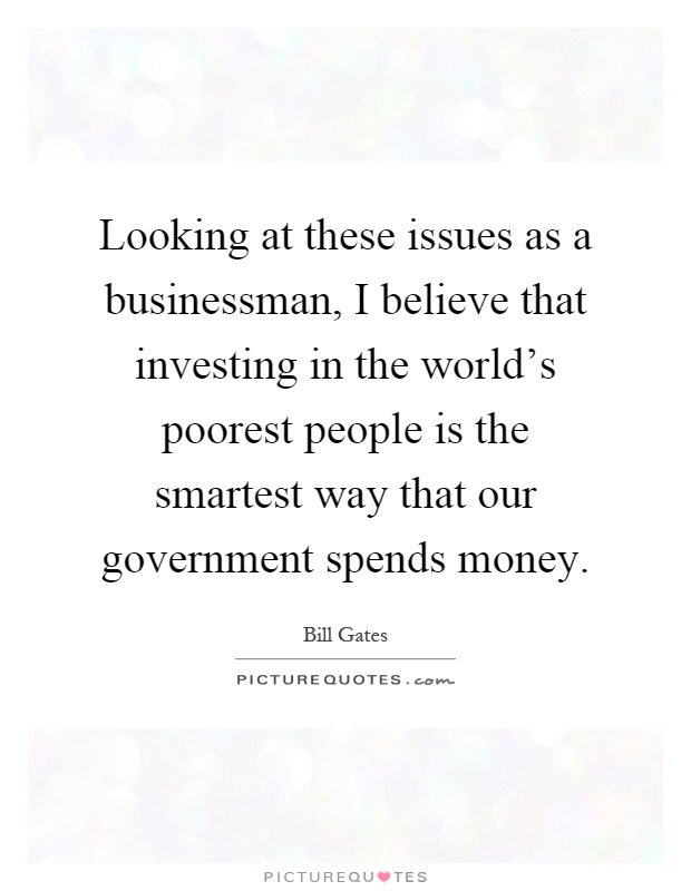 Looking at these issues as a businessman, I believe that investing in the world's poorest people is the smartest way that our government spends money Picture Quote #1