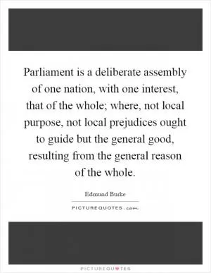 Parliament is a deliberate assembly of one nation, with one interest, that of the whole; where, not local purpose, not local prejudices ought to guide but the general good, resulting from the general reason of the whole Picture Quote #1