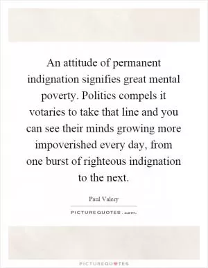 An attitude of permanent indignation signifies great mental poverty. Politics compels it votaries to take that line and you can see their minds growing more impoverished every day, from one burst of righteous indignation to the next Picture Quote #1