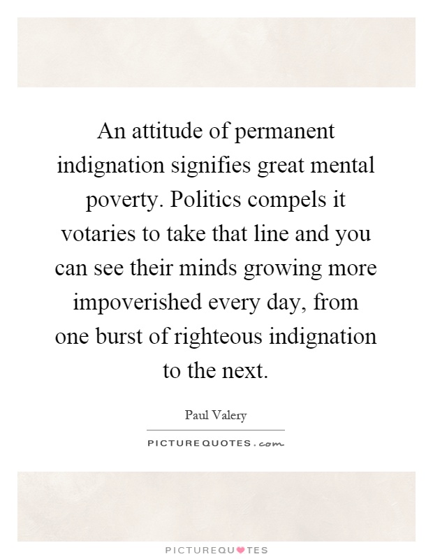 An attitude of permanent indignation signifies great mental poverty. Politics compels it votaries to take that line and you can see their minds growing more impoverished every day, from one burst of righteous indignation to the next Picture Quote #1