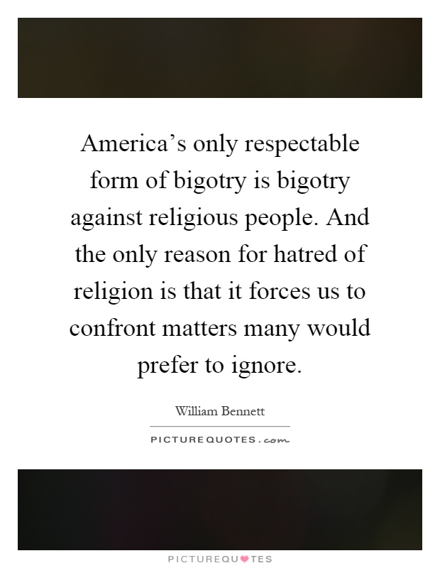 America's only respectable form of bigotry is bigotry against religious people. And the only reason for hatred of religion is that it forces us to confront matters many would prefer to ignore Picture Quote #1