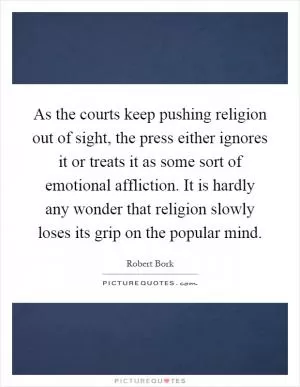 As the courts keep pushing religion out of sight, the press either ignores it or treats it as some sort of emotional affliction. It is hardly any wonder that religion slowly loses its grip on the popular mind Picture Quote #1
