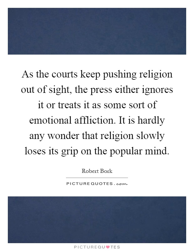 As the courts keep pushing religion out of sight, the press either ignores it or treats it as some sort of emotional affliction. It is hardly any wonder that religion slowly loses its grip on the popular mind Picture Quote #1
