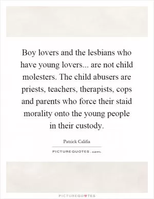Boy lovers and the lesbians who have young lovers... are not child molesters. The child abusers are priests, teachers, therapists, cops and parents who force their staid morality onto the young people in their custody Picture Quote #1