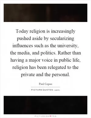 Today religion is increasingly pushed aside by secularizing influences such as the university, the media, and politics. Rather than having a major voice in public life, religion has been relegated to the private and the personal Picture Quote #1