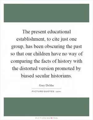 The present educational establishment, to cite just one group, has been obscuring the past so that our children have no way of comparing the facts of history with the distorted version promoted by biased secular historians Picture Quote #1