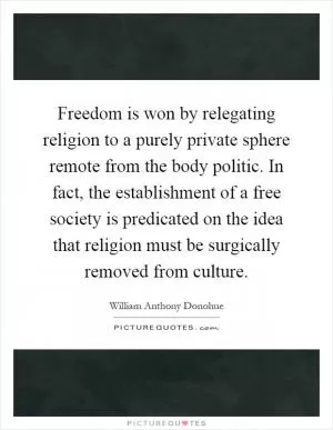 Freedom is won by relegating religion to a purely private sphere remote from the body politic. In fact, the establishment of a free society is predicated on the idea that religion must be surgically removed from culture Picture Quote #1