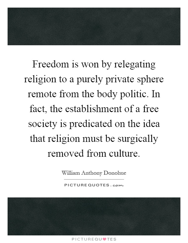 Freedom is won by relegating religion to a purely private sphere remote from the body politic. In fact, the establishment of a free society is predicated on the idea that religion must be surgically removed from culture Picture Quote #1