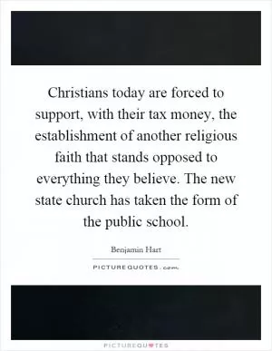 Christians today are forced to support, with their tax money, the establishment of another religious faith that stands opposed to everything they believe. The new state church has taken the form of the public school Picture Quote #1
