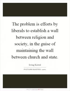 The problem is efforts by liberals to establish a wall between religion and society, in the guise of maintaining the wall between church and state Picture Quote #1
