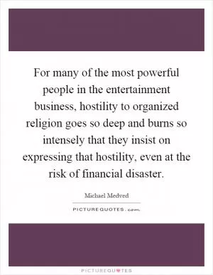 For many of the most powerful people in the entertainment business, hostility to organized religion goes so deep and burns so intensely that they insist on expressing that hostility, even at the risk of financial disaster Picture Quote #1