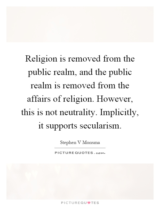 Religion is removed from the public realm, and the public realm is removed from the affairs of religion. However, this is not neutrality. Implicitly, it supports secularism Picture Quote #1